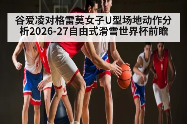 谷爱凌对格雷莫女子U型场地动作分析2026-27自由式滑雪世界杯前瞻